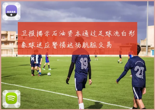 卫报揭示石油资本通过足球洗白形象球迷应警惕这场肮脏交易