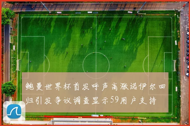 鲍曼世界杯首发呼声高涨诺伊尔回归引发争议调查显示59用户支持