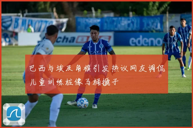 巴西与埃及角旗引发热议网友调侃儿童训练桩像马桶搋子