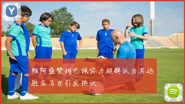 维阿盛赞姆巴佩实力超群认为其远胜亚马尔引发热议