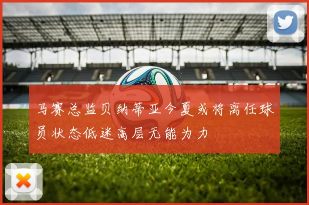 马赛总监贝纳蒂亚今夏或将离任球员状态低迷高层无能为力