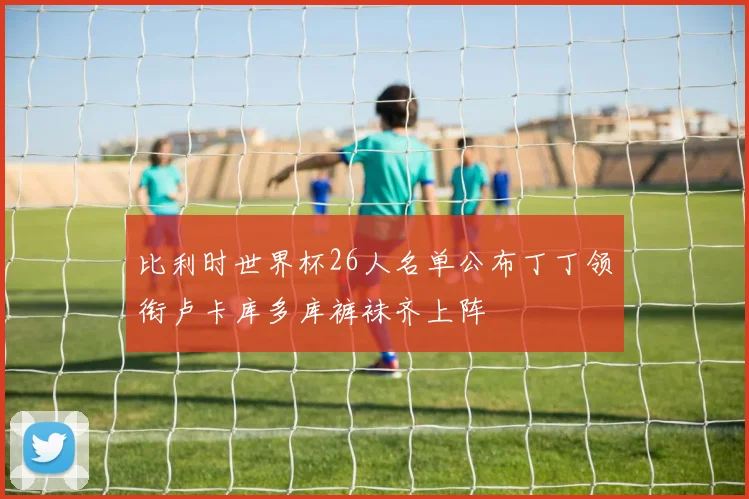 比利时世界杯26人名单公布丁丁领衔卢卡库多库裤袜齐上阵