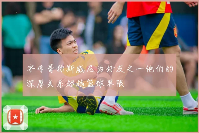 字母哥称斯威尼为好友之一他们的深厚关系超越篮球界限