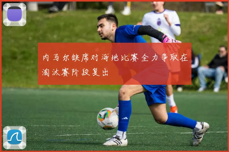 内马尔缺席对海地比赛全力争取在淘汰赛阶段复出