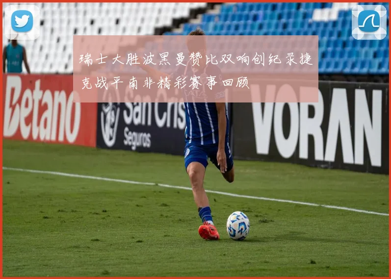 瑞士大胜波黑曼赞比双响创纪录捷克战平南非精彩赛事回顾