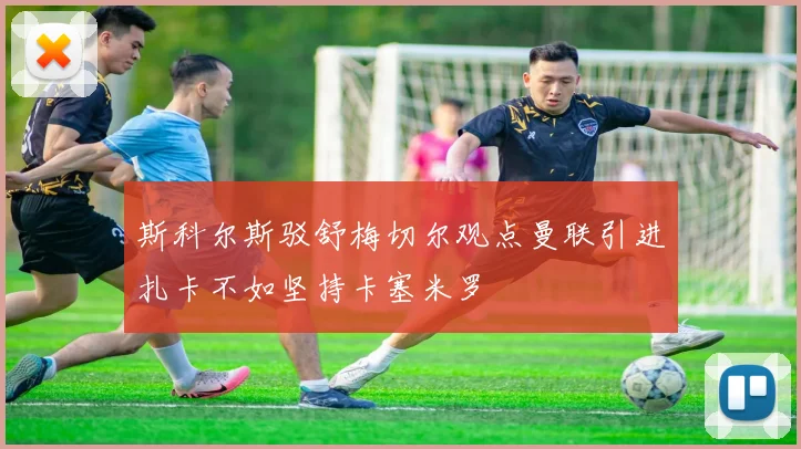 斯科尔斯驳舒梅切尔观点曼联引进扎卡不如坚持卡塞米罗