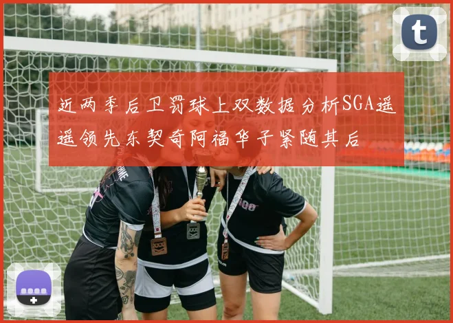 近两季后卫罚球上双数据分析SGA遥遥领先东契奇阿福华子紧随其后