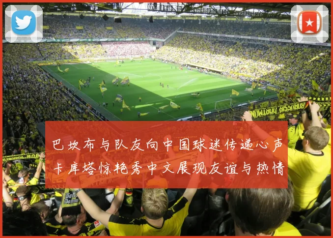 巴坎布与队友向中国球迷传递心声卡库塔惊艳秀中文展现友谊与热情